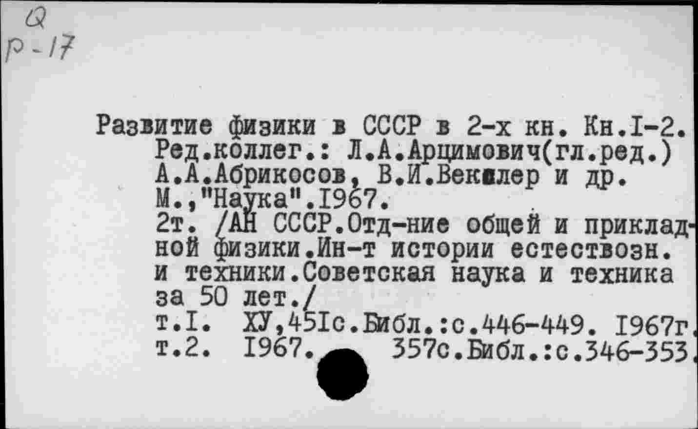 ﻿Развитие физики в СССР в 2-х кн. Кн.1-2. Ред.коллег.: Л.А.Арцимович(гл.ред.) А.А.Абрикосов, В.И.Веквлер и др.
М.,"Наука".1967.
2т. /АН СССР.Отд-ние общей и прикладной физики.Ин-т истории естествозн. и техники.Советокая наука и техника за 50 лет./
т.1. ХУ,451с.Библ.:с.446-449. 1967г т.2. 1967.	357с. Библ.: с. 346-353